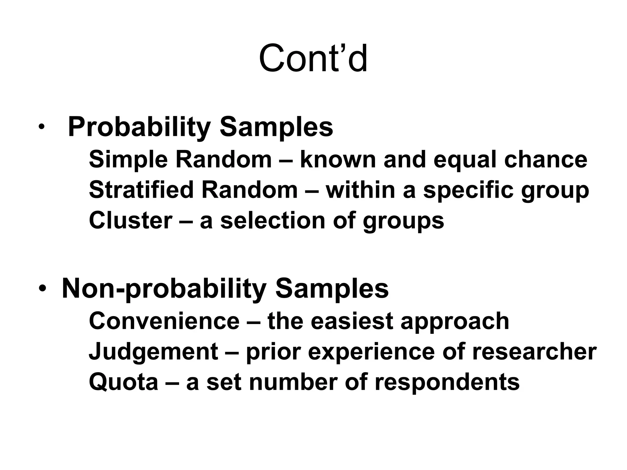 Cont’d Probability Samples Simple Random – known and equal chance Stratified Random – within a specific group Cluster – a selection of groups Non-probability Samples Convenience – the easiest approach Judgement – prior experience of researcher Quota – a set number of respondents 