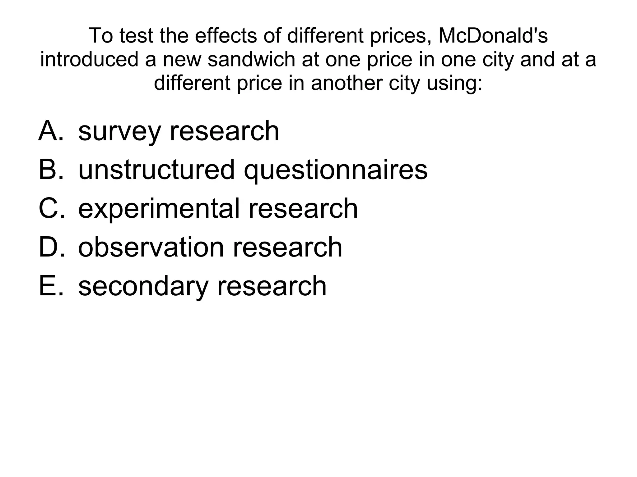 To test the effects of different prices, McDonald's introduced a new sandwich at one price in one city and at a different price in another city using: survey research unstructured questionnaires  experimental research observation research secondary research 
