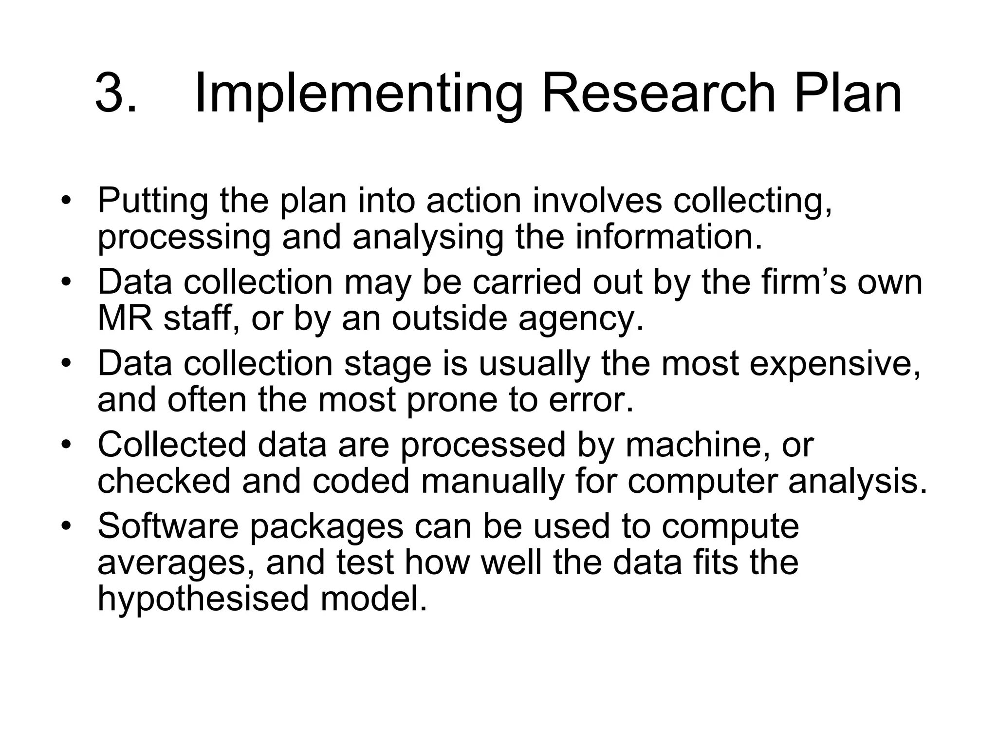 3. Implementing Research Plan Putting the plan into action involves collecting, processing and analysing the information. Data collection may be carried out by the firm’s own MR staff, or by an outside agency. Data collection stage is usually the most expensive, and often the most prone to error. Collected data are processed by machine, or checked and coded manually for computer analysis. Software packages can be used to compute averages, and test how well the data fits the hypothesised model.  