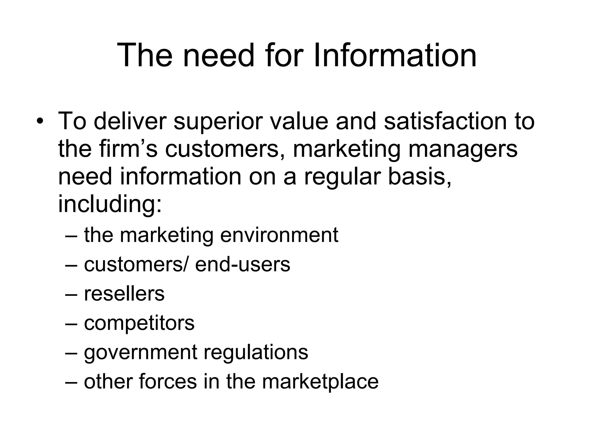 The need for Information To deliver superior value and satisfaction to the firm’s customers, marketing managers need information on a regular basis, including: the marketing environment customers/ end-users  resellers competitors  government regulations other forces in the marketplace 