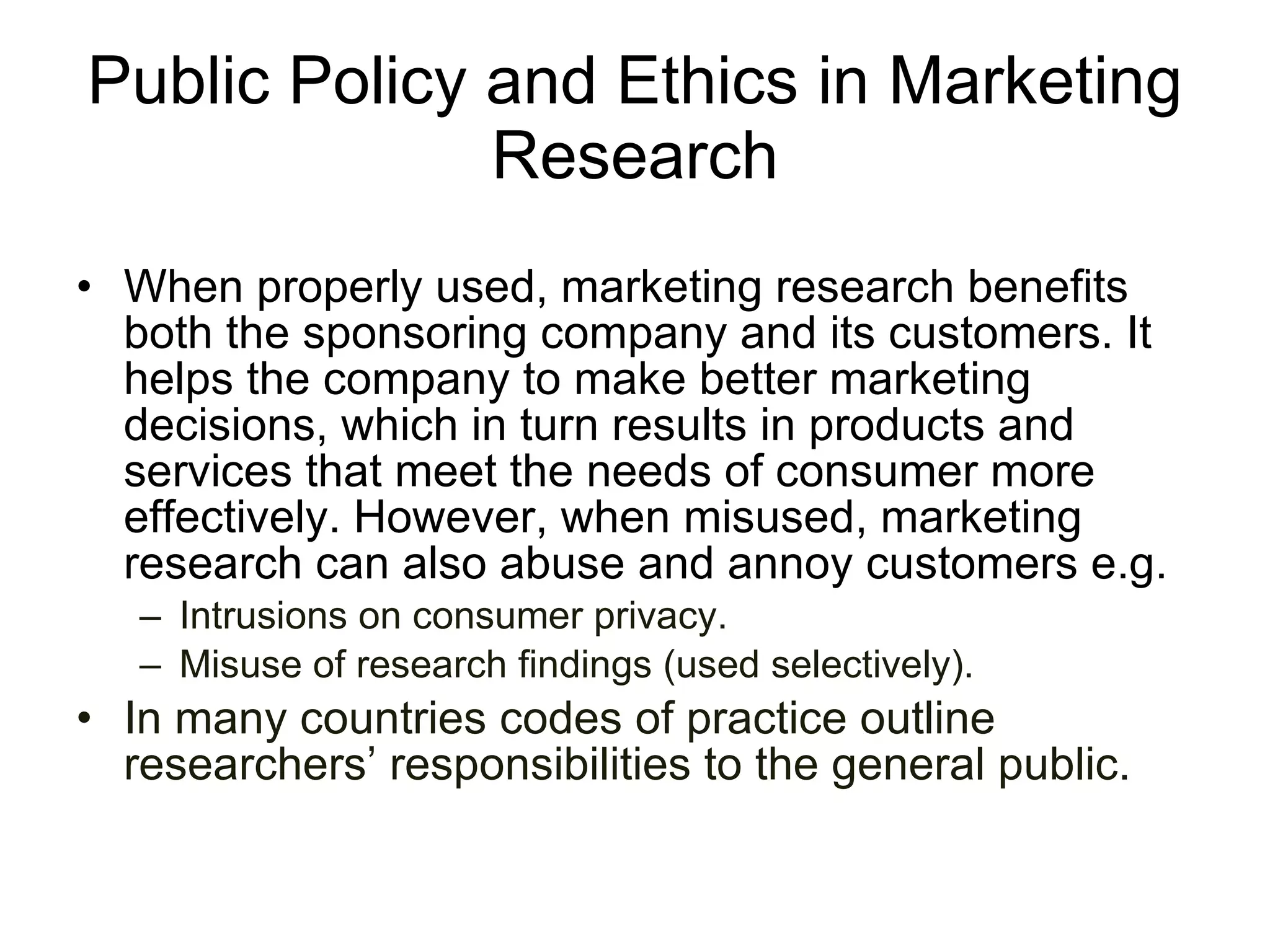 Public Policy and Ethics in Marketing Research When properly used, marketing research benefits both the sponsoring company and its customers. It helps the company to make better marketing decisions, which in turn results in products and services that meet the needs of consumer more effectively. However, when misused, marketing research can also abuse and annoy customers e.g.  Intrusions on consumer privacy. Misuse of research findings (used selectively).  In many countries codes of practice outline researchers’ responsibilities to the general public. 