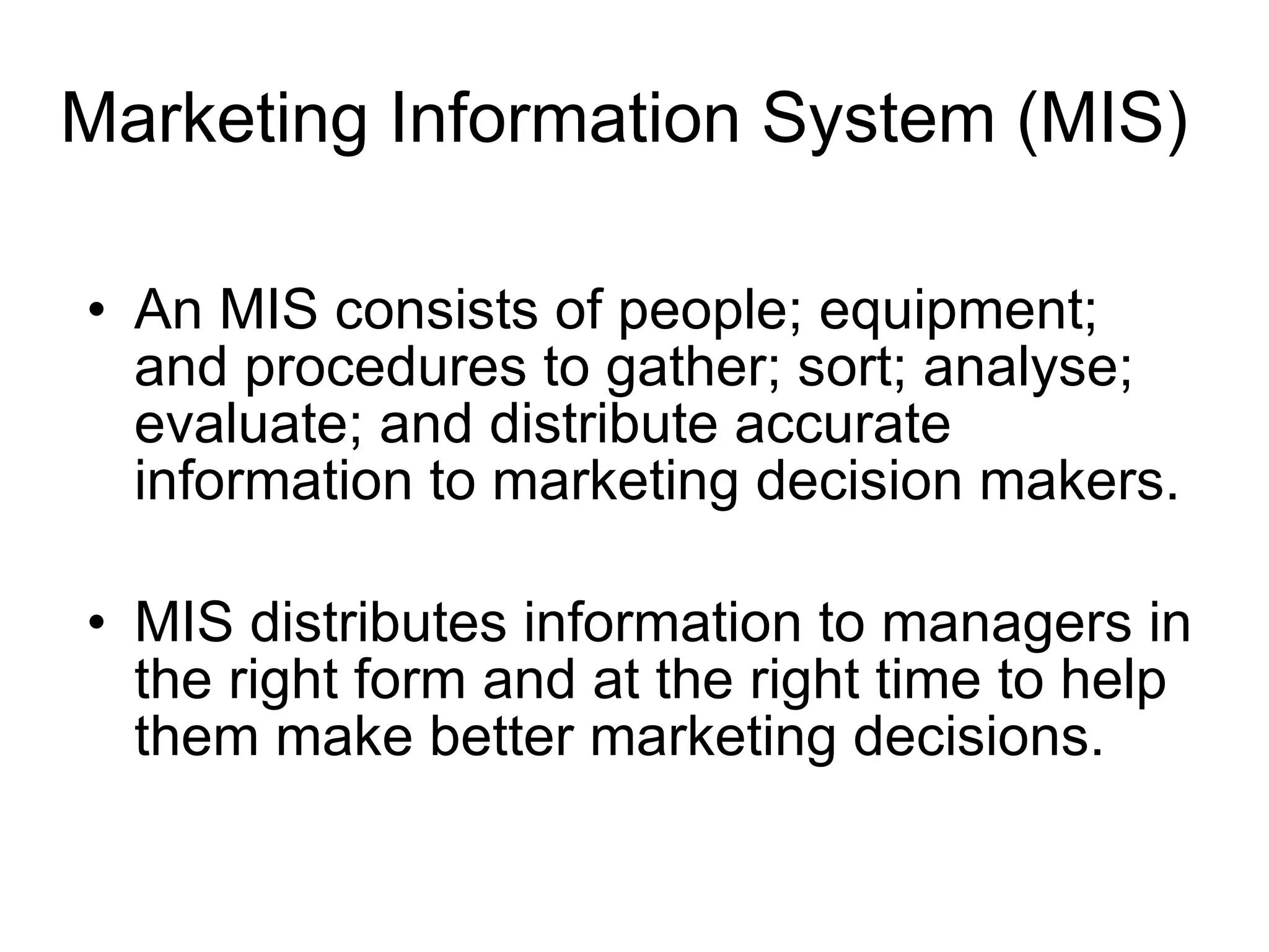 Marketing Information System (MIS) An MIS consists of people; equipment; and procedures to gather; sort; analyse; evaluate; and distribute accurate information to marketing decision makers. MIS distributes information to managers in the right form and at the right time to help them make better marketing decisions . 