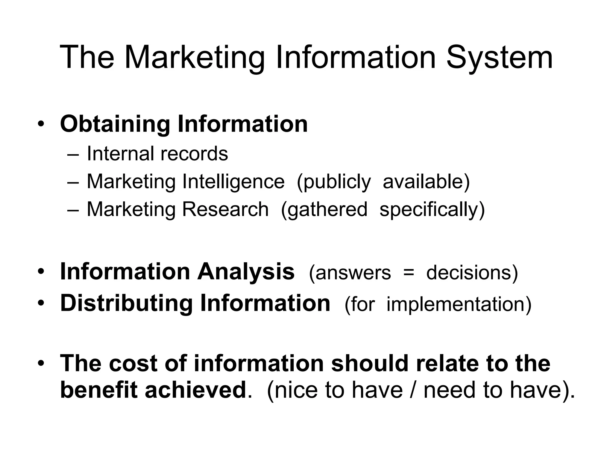 The Marketing Information System Obtaining Information Internal records Marketing Intelligence  (publicly  available) Marketing Research  (gathered  specifically) Information Analysis   (answers  =  decisions) Distributing Information   (for  implementation) The cost of information should relate to the benefit achieved .  (nice to have / need to have).  