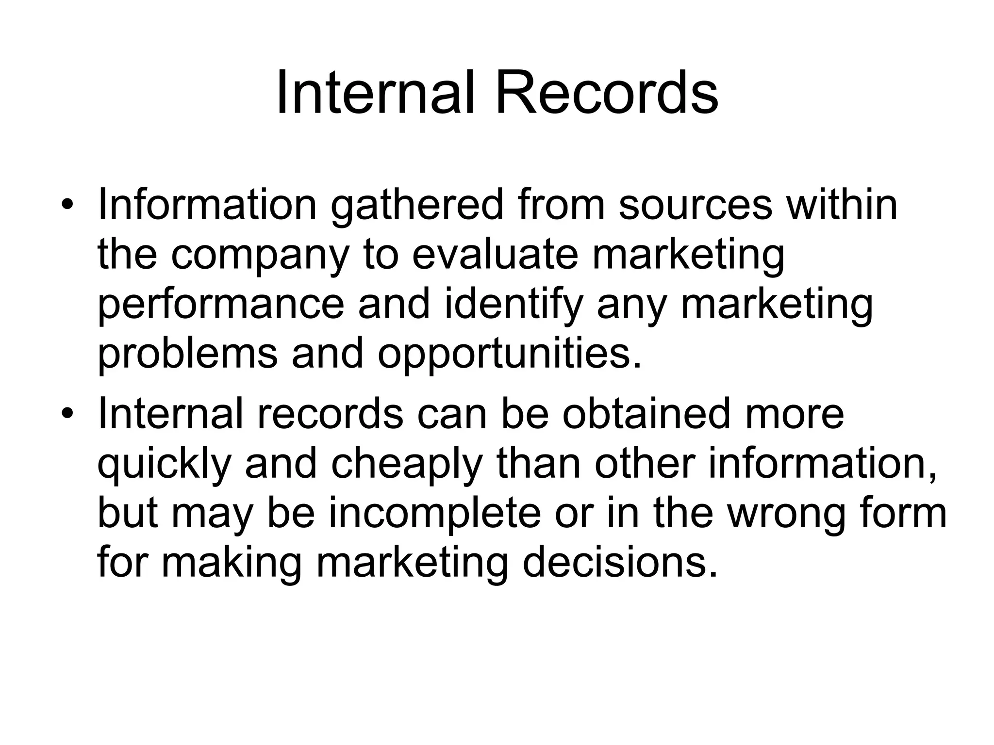 Internal Records Information gathered from sources within the company to evaluate marketing performance and identify any marketing problems and opportunities. Internal records can be obtained more quickly and cheaply than other information, but may be incomplete or in the wrong form for making marketing decisions. 