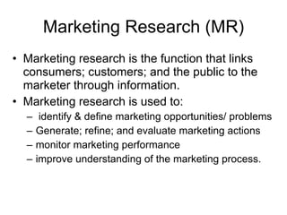 Marketing Research (MR) Marketing research is the function that links consumers; customers; and the public to the marketer through information. Marketing research is used to: identify & define marketing opportunities/ problems Generate; refine; and evaluate marketing actions monitor marketing performance improve understanding of the marketing process. 