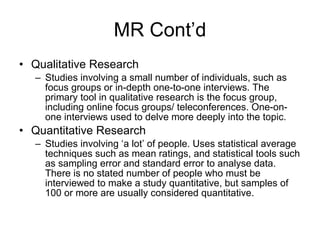 MR Cont’d Qualitative Research Studies involving a small number of individuals, such as focus groups or in-depth one-to-one interviews. The primary tool in qualitative research is the focus group, including online focus groups/ teleconferences. One-on-one interviews used to delve more deeply into the topic.  Quantitative Research Studies involving ‘a lot’ of people. Uses statistical average techniques such as mean ratings, and statistical tools such as sampling error and standard error to analyse data. There is no stated number of people who must be interviewed to make a study quantitative, but samples of 100 or more are usually considered quantitative. 