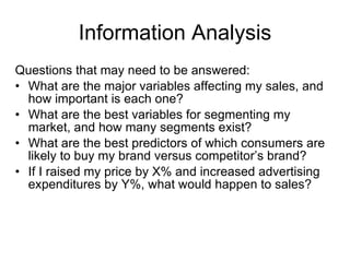 Information Analysis Questions that may need to be answered: What are the major variables affecting my sales, and how important is each one? What are the best variables for segmenting my market, and how many segments exist? What are the best predictors of which consumers are likely to buy my brand versus competitor’s brand? If I raised my price by X% and increased advertising expenditures by Y%, what would happen to sales? 