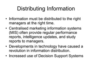 Distributing Information Information must be distributed to the right managers at the right time. Centralised marketing information systems (MIS) often provide regular performance reports, intelligence updates, and study reports to managers. Developments in technology have caused a revolution in information distribution. Increased use of Decision Support Systems 