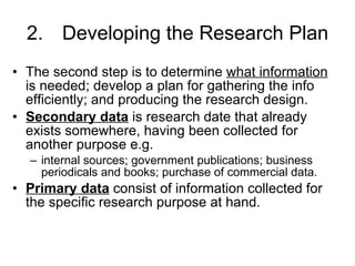 2. Developing the Research Plan The second step is to determine  what information  is needed; develop a plan for gathering the info efficiently; and producing the research design. Secondary data  is research date that already exists somewhere, having been collected for another purpose e.g. internal sources; government publications; business periodicals and books; purchase of commercial data. Primary data  consist of information collected for the specific research purpose at hand. 