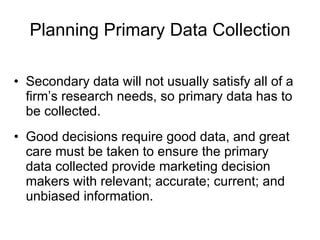 Planning Primary Data Collection Secondary data will not usually satisfy all of a firm’s research needs, so primary data has to be collected. Good decisions require good data, and great care must be taken to ensure the primary data collected provide marketing decision makers with relevant; accurate; current; and unbiased information. 