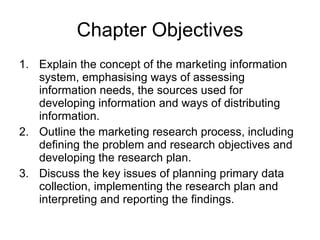 Chapter Objectives Explain the concept of the marketing information system, emphasising ways of assessing information needs, the sources used for developing information and ways of distributing information. Outline the marketing research process, including defining the problem and research objectives and developing the research plan. Discuss the key issues of planning primary data collection, implementing the research plan and interpreting and reporting the findings.   