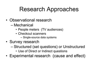 Research Approaches Observational research Mechanical People meters  (TV audiences) Checkout scanners Single-source data systems Survey research Structured (set questions) or Unstructured Use of Direct or Indirect questions Experimental research  (cause and effect) 