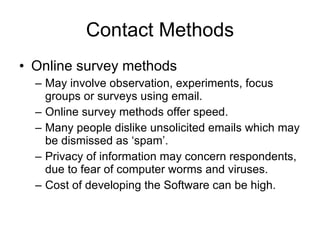 Contact Methods Online survey methods  May involve observation, experiments, focus groups or surveys using email. Online survey methods offer speed. Many people dislike unsolicited emails which may be dismissed as ‘spam’. Privacy of information may concern respondents, due to fear of computer worms and viruses. Cost of developing the Software can be high. 