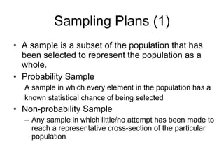Sampling Plans (1) A sample is a subset of the population that has been selected to represent the population as a whole. Probability Sample A sample in which every element in the population has a known statistical chance of being selected Non-probability Sample Any sample in which little/no attempt has been made to reach a representative cross-section of the particular population 