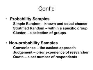 Cont’d Probability Samples Simple Random – known and equal chance Stratified Random – within a specific group Cluster – a selection of groups Non-probability Samples Convenience – the easiest approach Judgement – prior experience of researcher Quota – a set number of respondents 