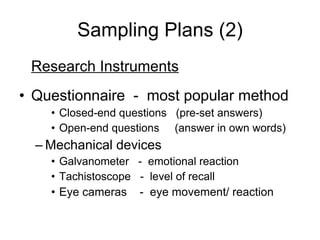 Sampling Plans (2) Research Instruments Questionnaire  -  most popular method Closed-end questions  (pre-set answers) Open-end questions  (answer in own words) Mechanical devices Galvanometer  -  emotional reaction Tachistoscope  -  level of recall Eye cameras  -  eye movement/ reaction 