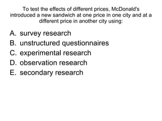 To test the effects of different prices, McDonald's introduced a new sandwich at one price in one city and at a different price in another city using: survey research unstructured questionnaires  experimental research observation research secondary research 