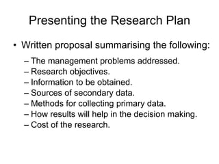 Presenting the Research Plan Written proposal summarising the following: The management problems addressed. Research objectives. Information to be obtained. Sources of secondary data. Methods for collecting primary data. How results will help in the decision making. Cost of the research. 
