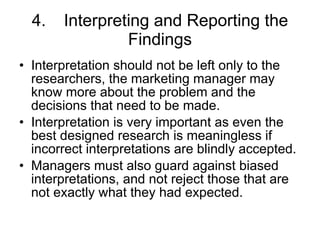 4. Interpreting and Reporting the Findings Interpretation should not be left only to the researchers, the marketing manager may know more about the problem and the decisions that need to be made. Interpretation is very important as even the best designed research is meaningless if incorrect interpretations are blindly accepted. Managers must also guard against biased interpretations, and not reject those that are not exactly what they had expected. 