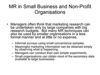 MR in Small Business  and Non-Profit Organisations Managers often think that marketing research can be undertaken only by large companies with big research budgets.  But many MR techniques can also be used by smaller organisations in a less formal manner and at little or no expense. Informal surveys using small convenience samples . Meaningful marketing information can be obtained simply by observing what is happening.   Managers can conduct their own simple experiments.   Small organisations can obtain most of the secondary data available to large businesses.   