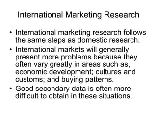International Marketing Research International marketing research follows the same steps as domestic research. International markets will generally present more problems because they often vary greatly in areas such as, economic development; cultures and customs; and buying patterns. Good secondary data is often more difficult to obtain in these situations. 