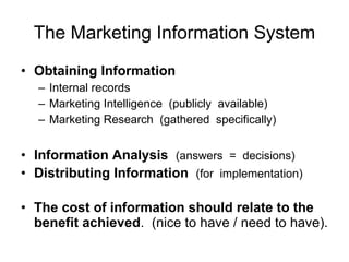 The Marketing Information System Obtaining Information Internal records Marketing Intelligence  (publicly  available) Marketing Research  (gathered  specifically) Information Analysis   (answers  =  decisions) Distributing Information   (for  implementation) The cost of information should relate to the benefit achieved .  (nice to have / need to have).  
