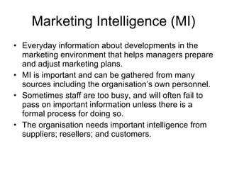 Marketing Intelligence (MI) Everyday information about developments in the marketing environment that helps managers prepare and adjust marketing plans. MI is important and can be gathered from many sources including the organisation’s own personnel. Sometimes staff are too busy, and will often fail to pass on important information unless there is a formal process for doing so. The organisation needs important intelligence from suppliers; resellers; and customers. 