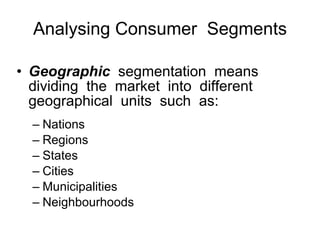Analysing Consumer  Segments Geographic   segmentation  means dividing  the  market  into  different geographical  units  such  as: Nations Regions  States Cities Municipalities  Neighbourhoods 