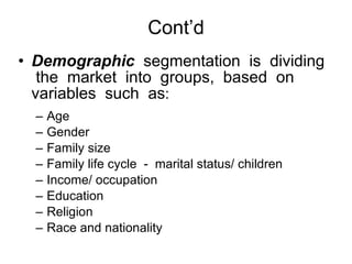 Cont’d Demographic   segmentation  is  dividing  the  market  into  groups,  based  on  variables  such  as : Age Gender Family size Family life cycle  -  marital status/ children Income/ occupation Education Religion Race and nationality 