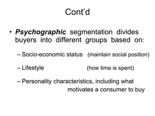 Cont’d Psychographic   segmentation  divides buyers  into  different  groups  based  on :  Socio-economic status  (maintain social position)  Lifestyle   (how time is spent)  Personality characteristics, including what   motivates a consumer to buy 