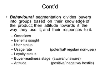 Cont’d Behavioural   segmentation  divides  buyers into  groups  based  on  their  knowledge of  the  product; their  attitude  towards  it; the  way  they  use  it; and  their  responses  to it.  Occasions Benefits sought User status Usage rate    (potential/ regular/ non-user) Loyalty status Buyer-readiness stage  (aware/ unaware) Attitude   (positive/ negative/ hostile) 