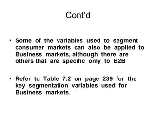 Cont’d Some  of  the  variables  used  to  segment consumer  markets  can  also  be  applied  to Business  markets, although  there  are  others that  are  specific  only  to  B2B  Refer  to  Table  7.2  on  page  239  for  the  key  segmentation  variables  used  for  Business  markets . 