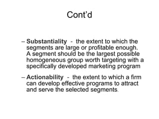 Cont’d Substantiality  -  the extent to which the segments are large or profitable enough.  A segment should be the largest possible homogeneous group worth targeting with a specifically developed marketing program   Actionability  -   the extent to which a firm can develop effective programs to attract and serve the selected segments .  