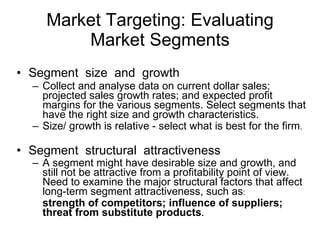 Market Targeting: Evaluating Market Segments Segment  size  and  growth Collect and analyse data on current dollar sales; projected sales growth rates; and expected profit margins for the various segments. Select segments that have the right size and growth characteristics. Size/ growth is relative - select what is best for the firm .   Segment  structural  attractiveness A segment might have desirable size and growth, and still not be attractive from a profitability point of view. Need to examine the major structural factors that affect long-term segment attractiveness, such as : strength of competitors; influence of suppliers; threat from substitute products .  