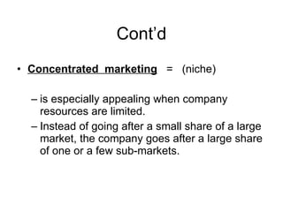 Cont’d Concentrated  marketing   =  (niche) is especially appealing when company resources are limited. Instead of going after a small share of a large market, the company goes after a large share of one or a few sub-markets.  