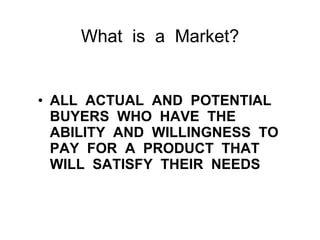 What  is  a  Market? ALL  ACTUAL  AND  POTENTIAL  BUYERS  WHO  HAVE  THE  ABILITY  AND  WILLINGNESS  TO  PAY  FOR  A  PRODUCT  THAT  WILL  SATISFY  THEIR  NEEDS 