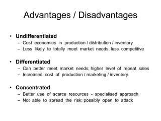 Advantages / Disadvantages Undifferentiated Cost  economies  in  production / distribution / inventory Less  likely  to  totally  meet  market  needs; less  competitive Differentiated Can  better  meet  market  needs; higher  level  of  repeat  sales Increased  cost  of  production / marketing / inventory  Concentrated Better  use  of  scarce  resources  -  specialised  approach  Not  able  to  spread  the  risk; possibly  open  to  attack 