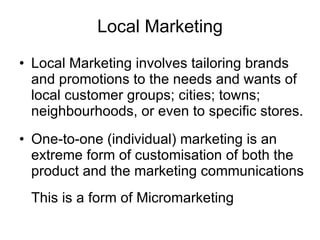 Local Marketing Local Marketing involves tailoring brands and promotions to the needs and wants of local customer groups; cities; towns; neighbourhoods, or even to specific stores. One-to-one (individual) marketing is an extreme form of customisation of both the product and the marketing communications This is a form of Micromarketing 