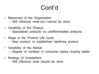 Cont’d Resources  of  the  Organisation Will  influence  what can / cannot  be  done Variability  of  the  Product Specialised  products  vs. undifferentiated  products Stage  in  the  Product  Life  Cycle New  product  vs. established / declining  product Variability  of  the  Market Degree  of  variation  in  consumer  tastes / buying  habits Strategy  of  Competitors Will  influence  what  should  be  done 