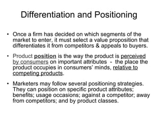 Differentiation and Positioning Once a firm has decided on which segments of the market to enter, it must select a value proposition that differentiates it from competitors & appeals to buyers. Product  position   is the way the product is  perceived  by consumers  on important attributes  -  the place the product occupies in consumers’ minds,  relative to   competing products . Marketers may follow several positioning strategies. They can position on specific product attributes; benefits; usage occasions; against a competitor; away from competitors; and by product classes. 