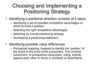 Choosing and Implementing a Positioning Strategy Identifying a positional direction consists of 4 steps: Identifying a set of possible competitive advantages on which to build a position Selecting the right competitive advantages Selecting an overall positioning strategy Developing a positioning statement Identifying possible value differences Perceptual mapping: Analysis to identify the ‘position’ of the brand in the mind of the consumers. This involves consumers, or prospective consumers, rating  brands against each other in terms or similarity or dissimilarity 
