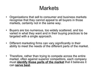 Markets Organisations that sell to consumer and business markets recognise that they cannot appeal to all buyers in those markets, certainly not in the same way.  Buyers are too numerous, too widely scattered, and too varied in what they want and in their buying practices to be targeted with a single approach.  Different marketing firms can vary significantly in their ability to meet the needs of the different parts of the market.  Therefore, rather than trying to compete across the entire market, often against superior competitors, each company must  identify those parts of the market  that it believes it can  serve best . 
