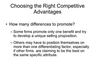 Choosing the Right Competitive Advantages How many differences to promote? Some firms promote only one benefit and try to develop a unique selling proposition. Others may have to position themselves on more than one differentiating factor, especially if other firms  are claiming to be the best on the same specific attribute. 