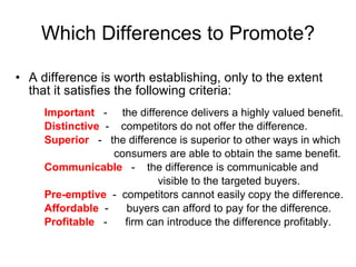 Which Differences to Promote? A difference is worth establishing, only to the extent that it satisfies the following criteria: Important  -  the difference delivers a highly valued benefit. Distinctive  -  competitors do not offer the difference. Superior  -  the difference is superior to other ways in which   consumers are able to obtain the same benefit. Communicable  -  the difference is communicable and visible to the targeted buyers. Pre-emptive   -  competitors cannot easily copy the difference. Affordable  -  buyers can afford to pay for the difference. Profitable   -  firm can introduce the difference profitably. 