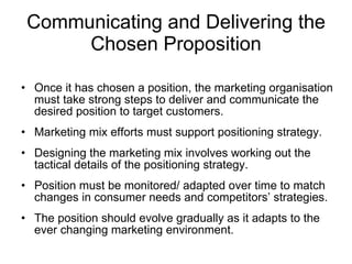 Communicating and Delivering the Chosen Proposition Once it has chosen a position, the marketing organisation must take strong steps to deliver and communicate the desired position to target customers. Marketing mix efforts must support positioning strategy.  Designing the marketing mix involves working out the tactical details of the positioning strategy. Position must be monitored/ adapted over time to match changes in consumer needs and competitors’ strategies. The position should evolve gradually as it adapts to the ever changing marketing environment. 