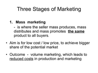 Three Stages of Marketing 1. Mass  marketing -  is where the seller mass produces, mass distributes and mass promotes  the same  product to all buyers . Aim is for low cost / low price, to achieve bigger share of the potential market Outcome  -  volume marketing, which leads to  reduced costs  in production and marketing  