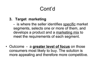 Cont’d 3. Target  marketing -  is where the seller identifies  specific  market segments, selects one or more of them, and develops a product and a  marketing mix  to meet the requirements of each segment. Outcome  -  a  greater level of focus  on those consumers most likely to buy. The solution is more appealing and therefore more competitive. 
