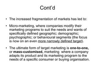 Cont’d The increased fragmentation of markets has led to:  Micro-marketing, where companies modify their marketing programs to suit the needs and wants of specifically defined geographic; demographic; psychographic; or behavioural segments (the focus is now on an even  more narrowly defined target ). The ultimate form of target marketing is  one-to-one,  or  mass-customised,  marketing  where a company adapts its product and its marketing program to the needs of a specific consumer or buying organisation. 