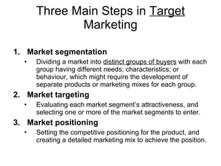 Three Main Steps in  Target  Marketing Market segmentation Dividing a market into  distinct groups of buyers  with each group having different needs; characteristics; or behaviour, which might require the development of separate products or marketing mixes for each group.  Market targeting Evaluating each market segment’s attractiveness, and selecting one or more of the market segments to enter.  Market  positioning Setting the competitive positioning for the product, and creating a detailed marketing mix to achieve the position. 