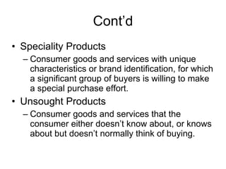 Cont’d Speciality Products Consumer goods and services with unique characteristics or brand identification, for which a significant group of buyers is willing to make a special purchase effort. Unsought Products Consumer goods and services that the consumer either doesn’t know about, or knows about but doesn’t normally think of buying. 